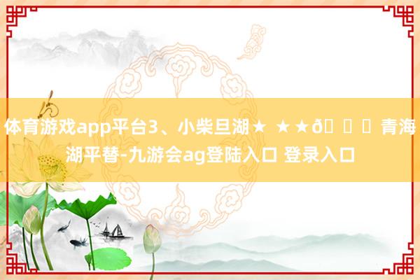 体育游戏app平台3、小柴旦湖★ ★★🆓青海湖平替-九游会ag登陆入口 登录入口