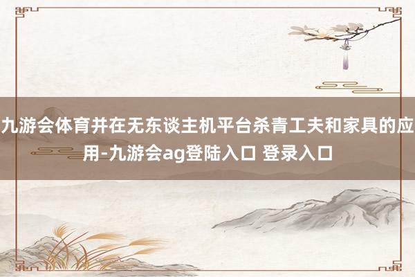 九游会体育并在无东谈主机平台杀青工夫和家具的应用-九游会ag登陆入口 登录入口