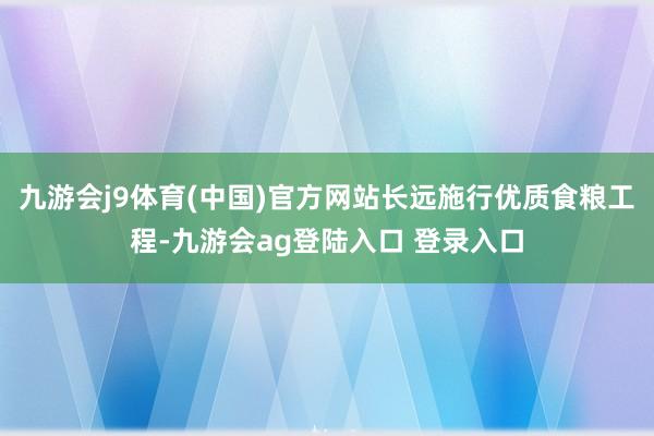 九游会j9体育(中国)官方网站长远施行优质食粮工程-九游会ag登陆入口 登录入口