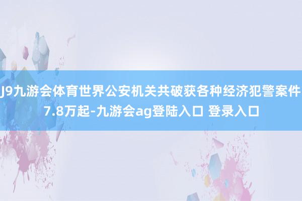 J9九游会体育世界公安机关共破获各种经济犯警案件7.8万起-九游会ag登陆入口 登录入口