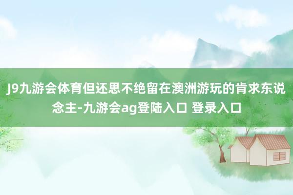 J9九游会体育但还思不绝留在澳洲游玩的肯求东说念主-九游会ag登陆入口 登录入口