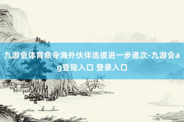 九游会体育命令海外伙伴选拔进一步递次-九游会ag登陆入口 登录入口