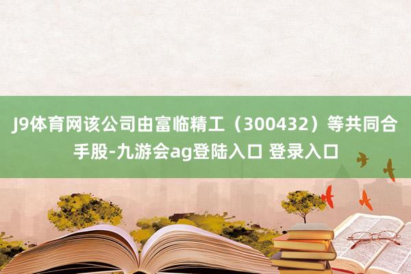 J9体育网该公司由富临精工（300432）等共同合手股-九游会ag登陆入口 登录入口