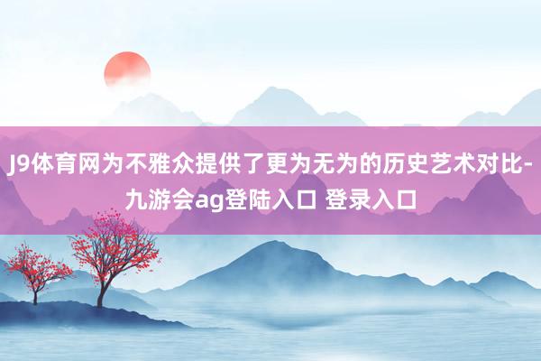 J9体育网为不雅众提供了更为无为的历史艺术对比-九游会ag登陆入口 登录入口